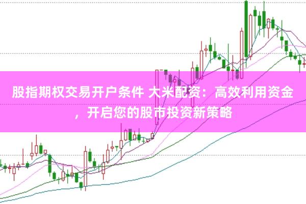 股指期权交易开户条件 大米配资：高效利用资金，开启您的股市投资新策略