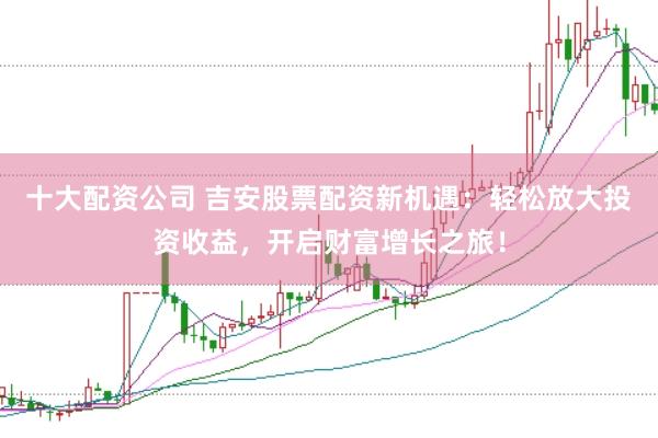 十大配资公司 吉安股票配资新机遇：轻松放大投资收益，开启财富增长之旅！