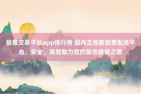 股票交易平台app排行榜 国内正规新股票配资平台，安全、高效助力您的股市投资之路