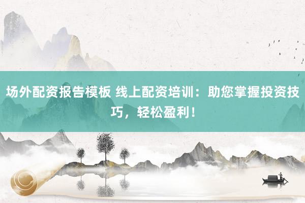 场外配资报告模板 线上配资培训：助您掌握投资技巧，轻松盈利！
