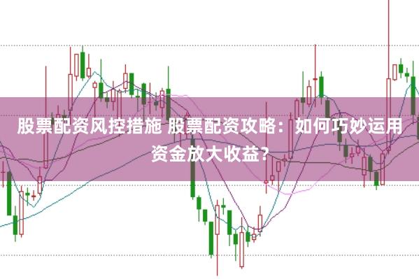 股票配资风控措施 股票配资攻略：如何巧妙运用资金放大收益？