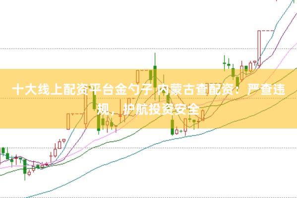 十大线上配资平台金勺子 内蒙古查配资：严查违规，护航投资安全