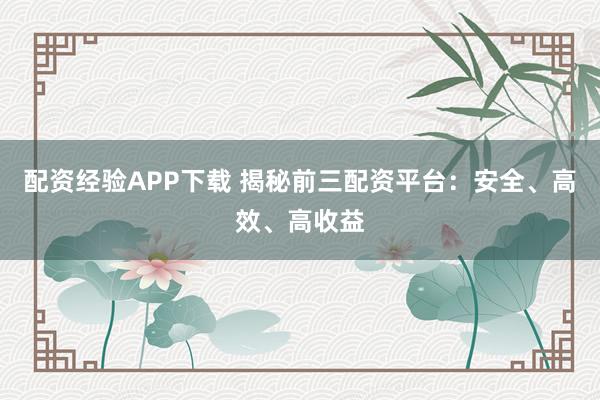 配资经验APP下载 揭秘前三配资平台：安全、高效、高收益