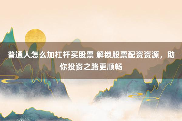 普通人怎么加杠杆买股票 解锁股票配资资源,助你投资之路更顺畅