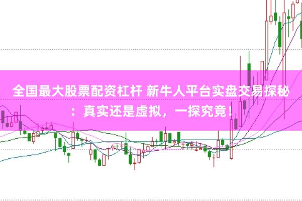 全国最大股票配资杠杆 新牛人平台实盘交易探秘：真实还是虚拟，一探究竟！