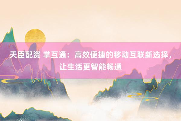 天臣配资 掌互通：高效便捷的移动互联新选择，让生活更智能畅通