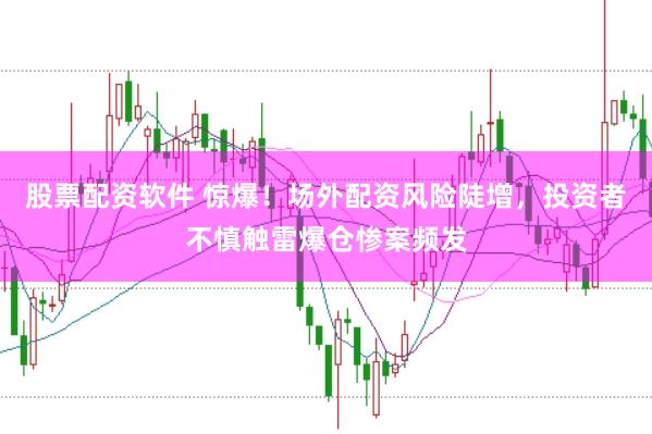 股票配资软件 惊爆！场外配资风险陡增，投资者不慎触雷爆仓惨案频发