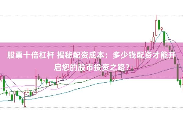 股票十倍杠杆 揭秘配资成本：多少钱配资才能开启您的股市投资之路？