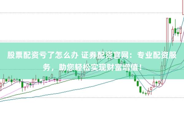 股票配资亏了怎么办 证券配资官网：专业配资服务，助您轻松实现财富增值！