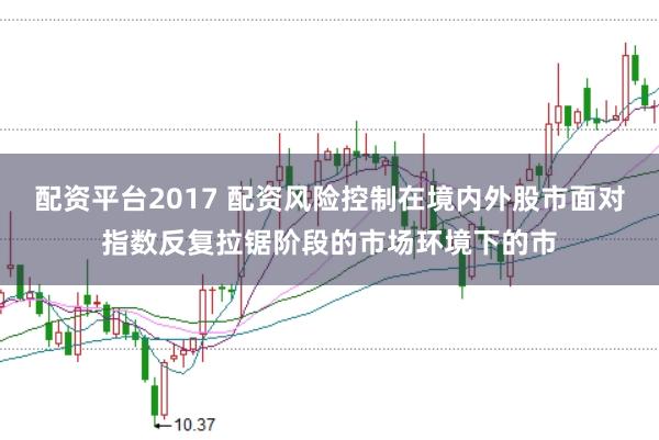 配资平台2017 配资风险控制在境内外股市面对指数反复拉锯阶段的市场环境下的市