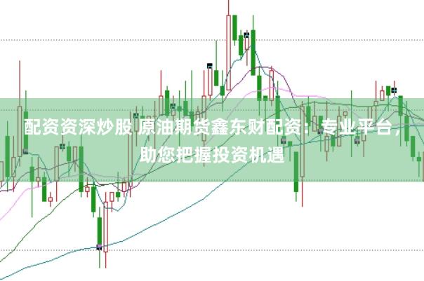 配资资深炒股 原油期货鑫东财配资：专业平台，助您把握投资机遇