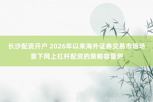 长沙配资开户 2026年以来海外证券交易市场场景下网上杠杆配资的策略容量测