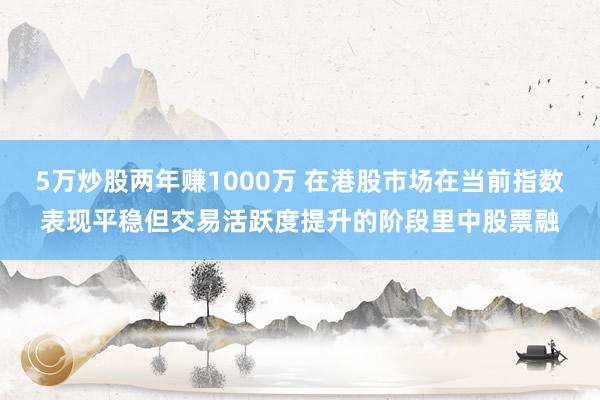 5万炒股两年赚1000万 在港股市场在当前指数表现平稳但交易活跃度提升的阶段里中股票融