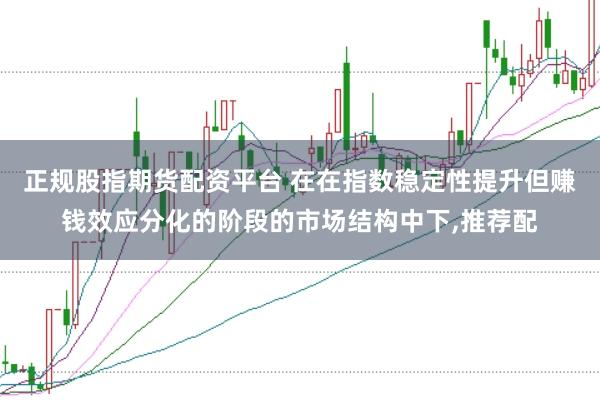 正规股指期货配资平台 在在指数稳定性提升但赚钱效应分化的阶段的市场结构中下，推荐配