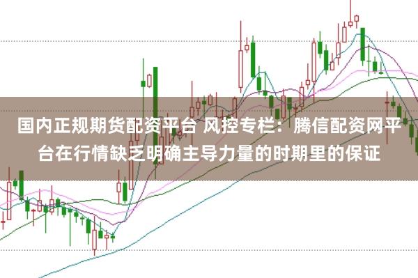 国内正规期货配资平台 风控专栏:腾信配资网平台在行情缺乏明确主导力量的时期里的保证