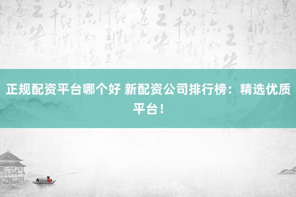 正规配资平台哪个好 新配资公司排行榜：精选优质平台！