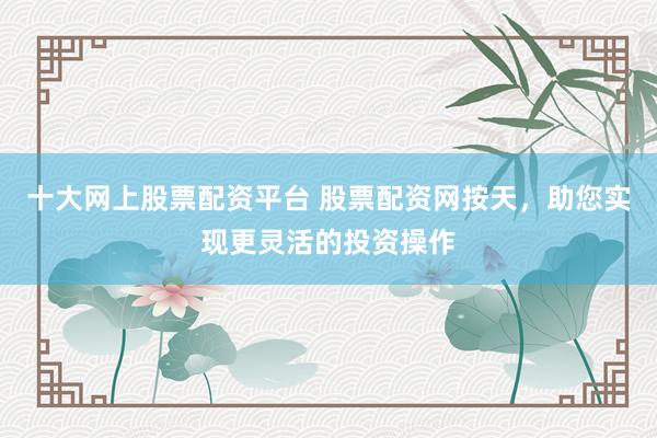 十大网上股票配资平台 股票配资网按天，助您实现更灵活的投资操作