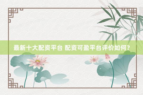 最新十大配资平台 配资可盈平台评价如何？