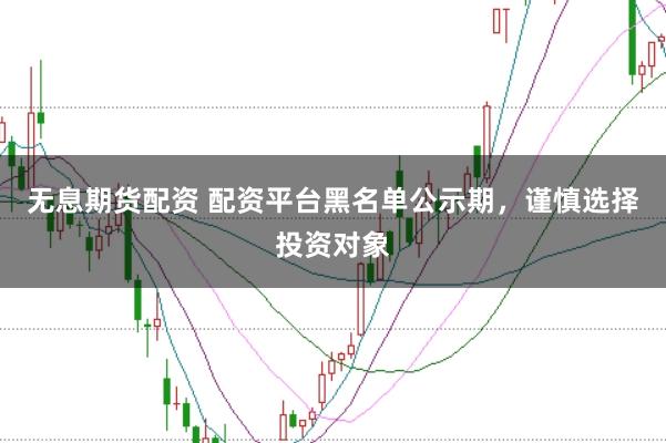 无息期货配资 配资平台黑名单公示期，谨慎选择投资对象