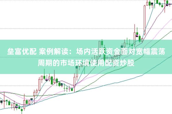 垒富优配 案例解读：场内活跃资金面对宽幅震荡周期的市场环境使用配资炒股