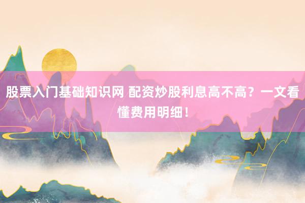 股票入门基础知识网 配资炒股利息高不高？一文看懂费用明细！