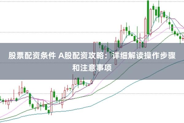 股票配资条件 A股配资攻略：详细解读操作步骤和注意事项