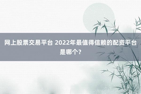 网上股票交易平台 2022年最值得信赖的配资平台是哪个？