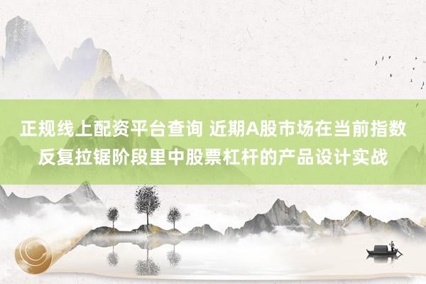 正规线上配资平台查询 近期A股市场在当前指数反复拉锯阶段里中股票杠杆的产品设计实战