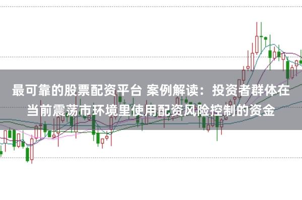 最可靠的股票配资平台 案例解读:投资者群体在当前震荡市环境里使用配资风险控制的资金