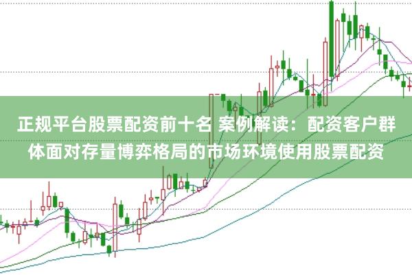 正规平台股票配资前十名 案例解读：配资客户群体面对存量博弈格局的市场环境使用股票配资