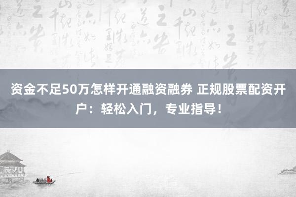 资金不足50万怎样开通融资融券 正规股票配资开户：轻松入门，专业指导！